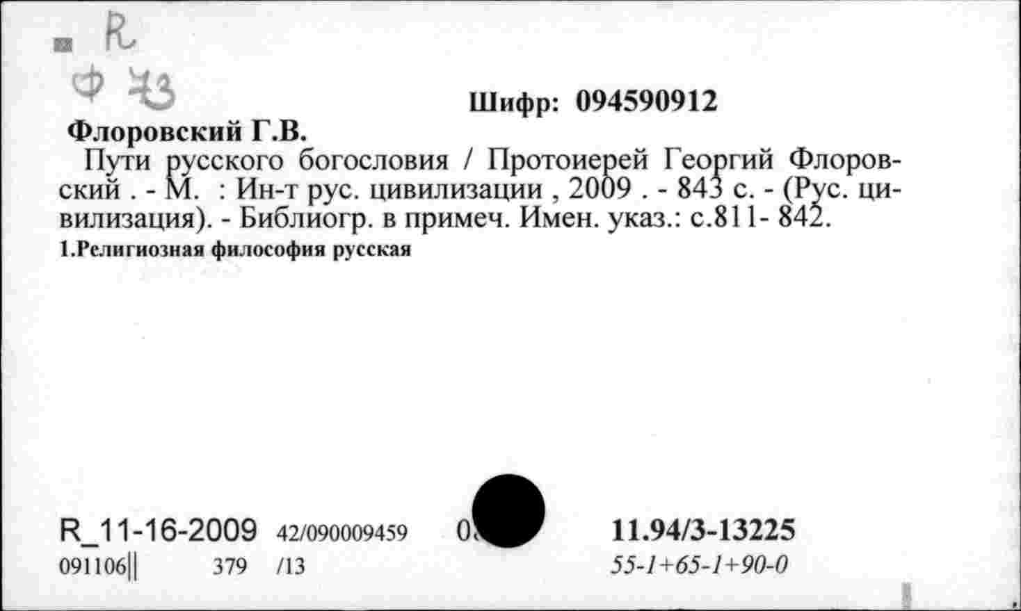 ﻿.г
Шифр: 094590912
Флоровский Г.В.
Пути русского богословия / Протоиерей Георгий Флоровский . - М. : Ин-т рус. цивилизации , 2009 . - 84* с. - (Рус. цивилизация). - Библиогр. в примеч. Имен, указ.: с.811- 842.
1.Религиозная философия русская
Р_11-16-2009 42/090009459	011.94/3-13225
091106Ц	379 /13	55-1+65-1+90-0
_______________________________________________